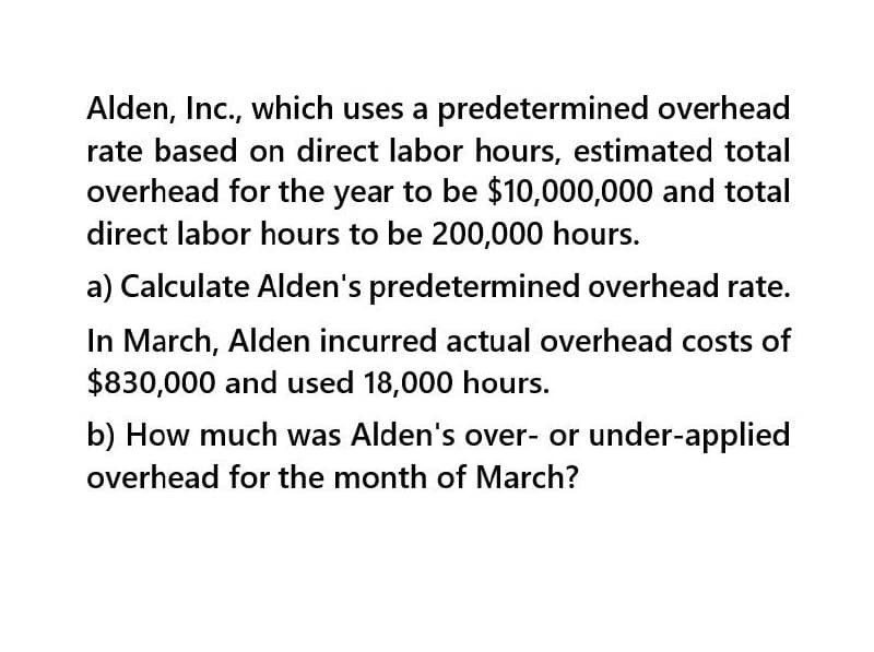 Alden, Inc., which uses a predetermined overhead
rate based on direct labor hours, estimated total
overhead for the year to be $10,000,000 and total
direct labor hours to be 200,000 hours.
a) Calculate Alden's predetermined overhead rate.
In March, Alden incurred actual overhead costs of
$830,000 and used 18,000 hours.
b) How much was Alden's over- or under-applied
overhead for the month of March?