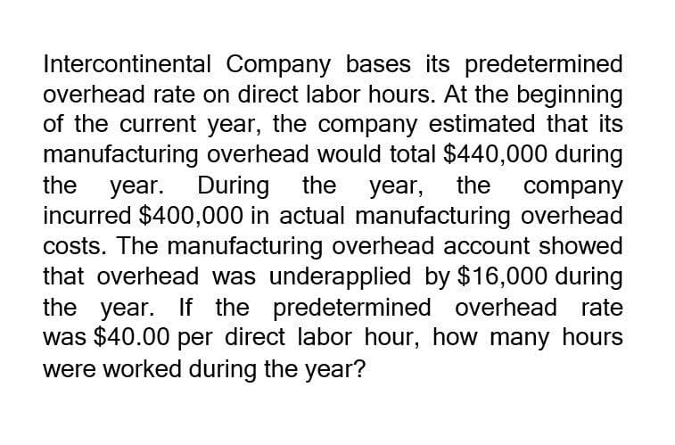 Intercontinental Company bases its predetermined
overhead rate on direct labor hours. At the beginning
of the current year, the company estimated that its
manufacturing overhead would total $440,000 during
the year. During the year, the company
incurred $400,000 in actual manufacturing overhead
costs. The manufacturing overhead account showed
that overhead was underapplied by $16,000 during
the year. If the predetermined overhead rate
was $40.00 per direct labor hour, how many hours
were worked during the year?