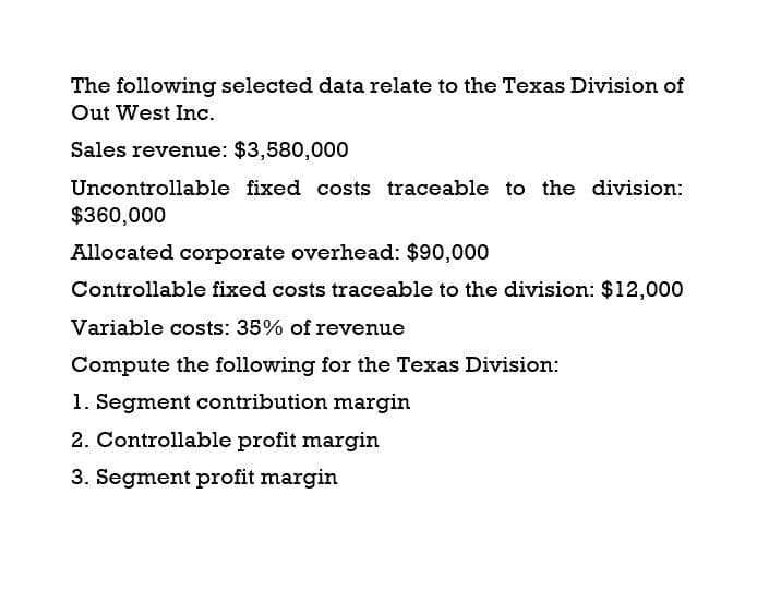 The following selected data relate to the Texas Division of
Out West Inc.
Sales revenue: $3,580,000
Uncontrollable fixed costs traceable to the division:
$360,000
Allocated corporate overhead: $90,000
Controllable fixed costs traceable to the division: $12,000
Variable costs: 35% of revenue
Compute the following for the Texas Division:
1. Segment contribution margin
2. Controllable profit margin
3. Segment profit margin