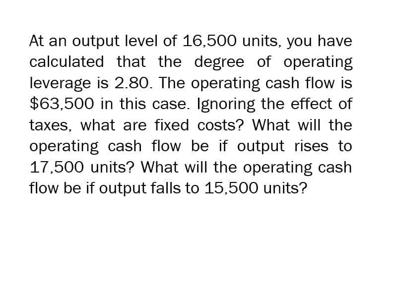 At an output level of 16,500 units, you have
calculated that the degree of operating
leverage is 2.80. The operating cash flow is
$63,500 in this case. Ignoring the effect of
taxes, what are fixed costs? What will the
operating cash flow be if output rises to
17,500 units? What will the operating cash
flow be if output falls to 15,500 units?