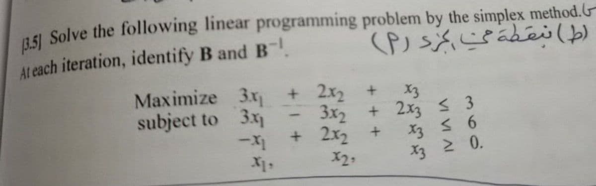 (3.5] Solve the following linear programming problem by the simplex method.
At each iteration, identify B and B
(ط) نقطة من مرد (۲)
Maximize 3x + 2x₂ +
3x₁
-.X1
subject to
3x2
+ 2x2
x3
+ 2x3 ≤ 3
+
X3 ≤ 6
X3 ≥ 0.