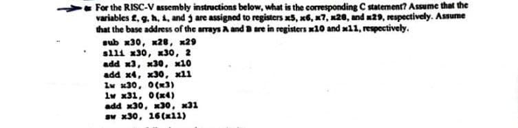 For the RISC-V assembly instructions below, what is the corresponding C statement? Assume that the
variables f, g, h, i, and 3 are assigned to registers x5, x6, x7, x28, and x29, respectively. Assume
that the base address of the arrays A and B are in registers x10 and 11, respectively.
sub x30, x28, x29
slli x30, x30, 2
add x3, x30, x10
add x4, x30, x11
Iw x30, 0(x3)
1w x31, 0(x4)
add x30, x30, x31
sw x30, 16 (x11)