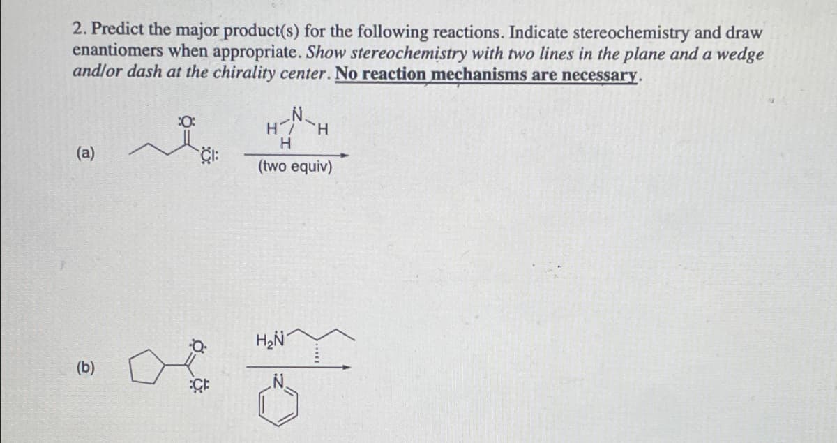 2. Predict the major product(s) for the following reactions. Indicate stereochemistry and draw
enantiomers when appropriate. Show stereochemistry with two lines in the plane and a wedge
and/or dash at the chirality center. No reaction mechanisms are necessary.
(a)
(b)
:0:
H7 H
H
(two equiv)
H₂N