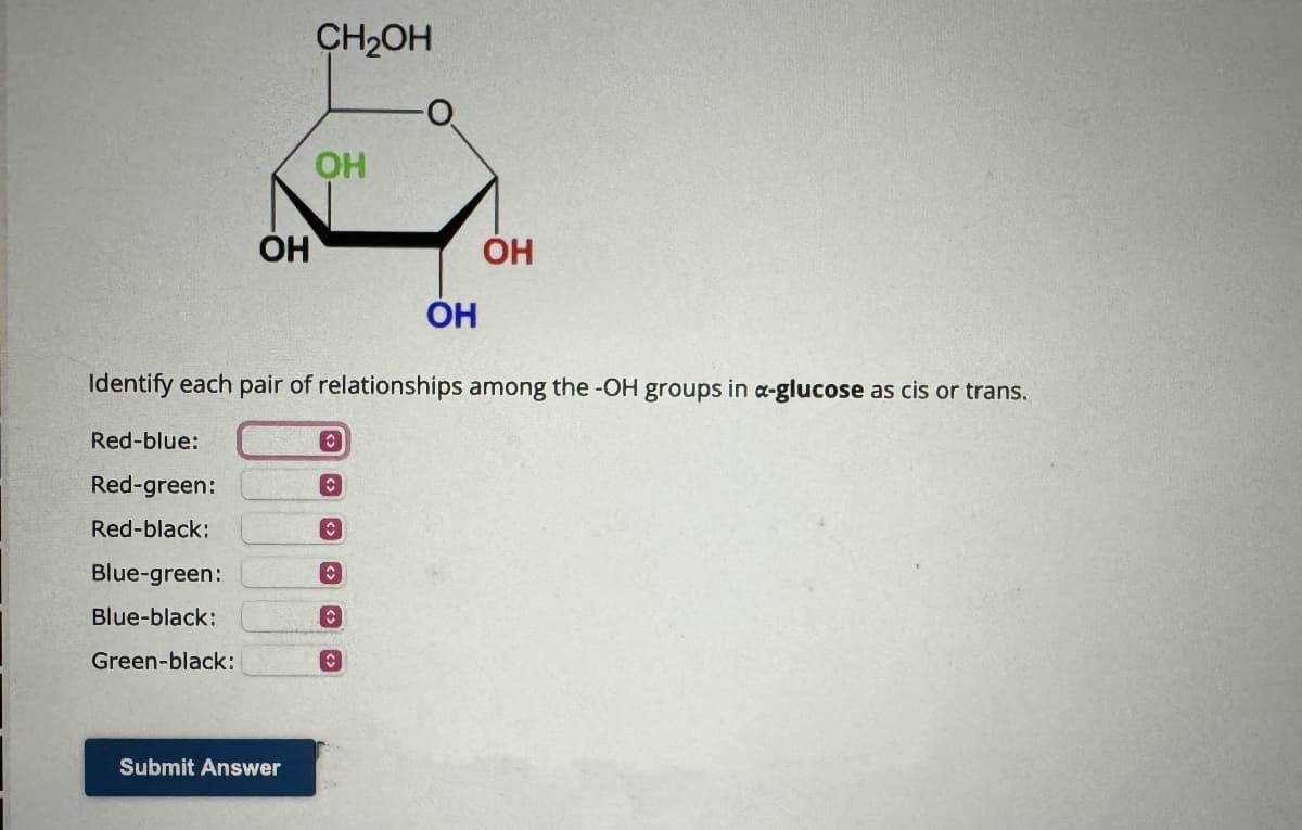 Red-blue:
Red-green:
Red-black:
OH
Blue-green:
Blue-black:
Green-black:
CH2OH
Submit Answer
OH
Identify each pair of relationships among the -OH groups in α-glucose as cis or trans.
O
C
C
C
OH
C
OH