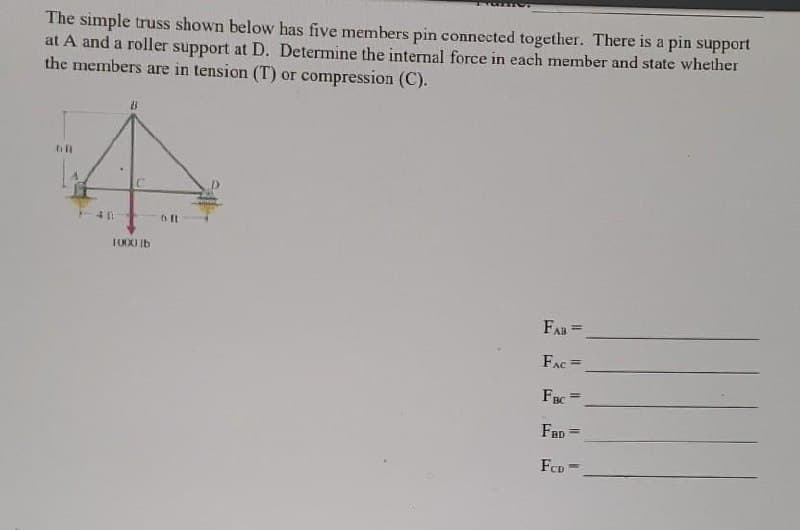 The simple truss shown below has five members pin connected together. There is a pin support
at A and a roller support at D. Determine the internal force in each member and state whether
the members are in tension (T) or compression (C).
T000 Ib
FAB=
FAC =
FBC
%3D
FaD =
FCD
