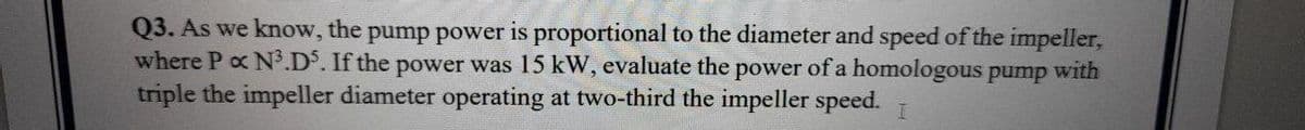 Q3. As we know, the pump power is proportional to the diameter and speed of the impeller,
where P ox N3.D. If the power was 15 kW, evaluate the power of a homologous pump with
triple the impeller diameter operating at two-third the impeller speed. T
