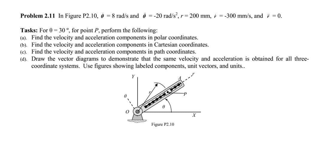Problem 2.11 In Figure P2.10, é = 8 rad/s and ë = -20 rad/s, r= 200 mm, i = -300 mm/s, and = 0.
Tasks: For 0 = 30 °, for point P, perform the following:
(a). Find the velocity and acceleration components in polar coordinates.
(b). Find the velocity and acceleration components in Cartesian coordinates.
(c). Find the velocity and acceleration components in path coordinates.
(d). Draw the vector diagrams to demonstrate that the same velocity and acceleration is obtained for all three-
coordinate systems. Use figures showing labeled components, unit vectors, and units..
Y
Figure P2.10
