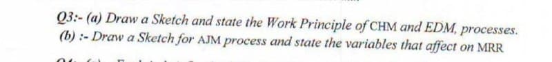 03:- (a) Draw a Sketch and state the Work Principle of CHM and EDM, processes.
(b) :- Draw a Sketch for AJM process and state the variables that affect on MRR
