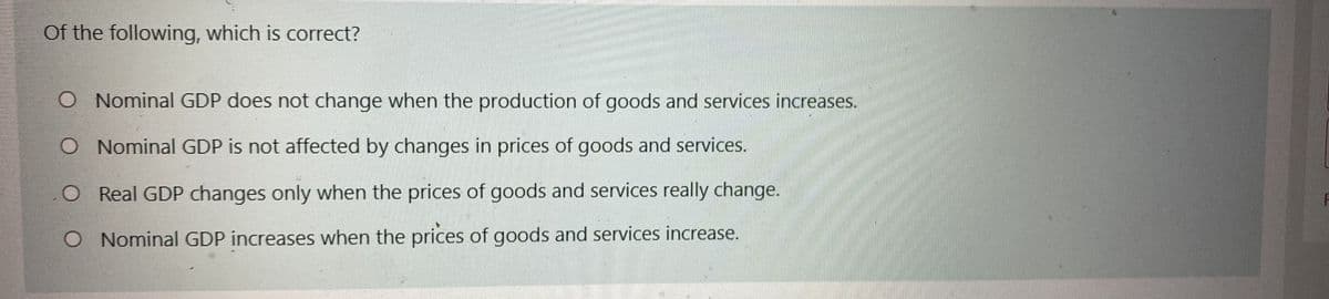 Of the following, which is correct?
O Nominal GDP does not change when the production of goods and services increases.
O Nominal GDP is not affected by changes in prices of goods and services.
O Real GDP changes only when the prices of goods and services really change.
O Nominal GDP increases when the prices of goods and services increase.
