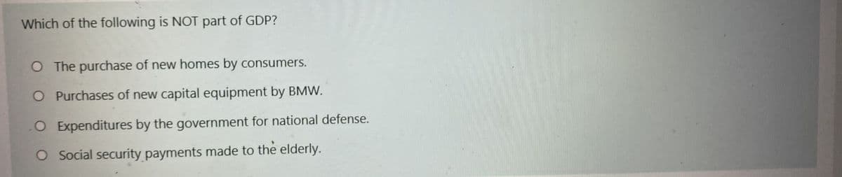 Which of the following is NOT part of GDP?
O The purchase of new homes by consumers.
O Purchases of new capital equipment by BMW.
O Expenditures by the government for national defense.
O Social security payments made to the elderly.

