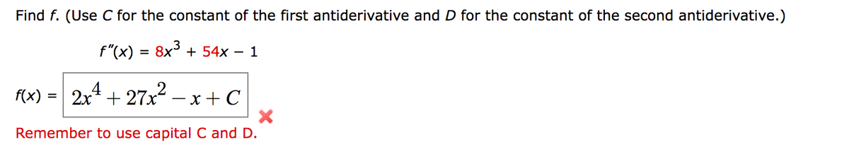 Find f. (Use C for the constant of the first antiderivative and D for the constant of the second antiderivative.)
f"(x)
8x + 54x
1
f(x) = 2x + 27x² – x + C
Remember to use capital C and D.
