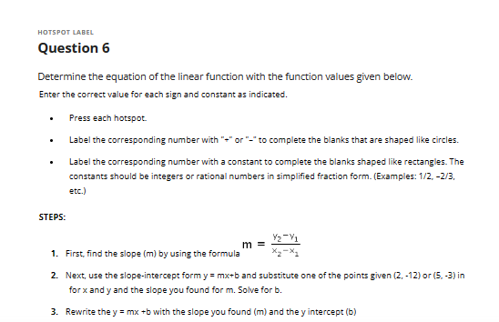 HOTSPOT LABEL
Question 6
Determine the equation of the linear function with the function values given below.
Enter the correct value for each sign and constant as indicated.
Press each hotspot.
Label the corresponding number with "+" or "-" to complete the blanks that are shaped like circles.
Label the corresponding number with a constant to complete the blanks shaped like rectangles. The
constants should be integers or rational numbers in simplified fraction form. (Examples: 1/2, -2/3,
etc.)
.
.
STEPS:
m =
Y2-V1
1. First, find the slope (m) by using the formula
2. Next, use the slope-intercept form y=mx+b and substitute one of the points given (2, -12) or (5, -3) in
for x andy and the slope you found for m. Solve for b.
3. Rewrite the y = mx +b with the slope you found (m) and they intercept (b)