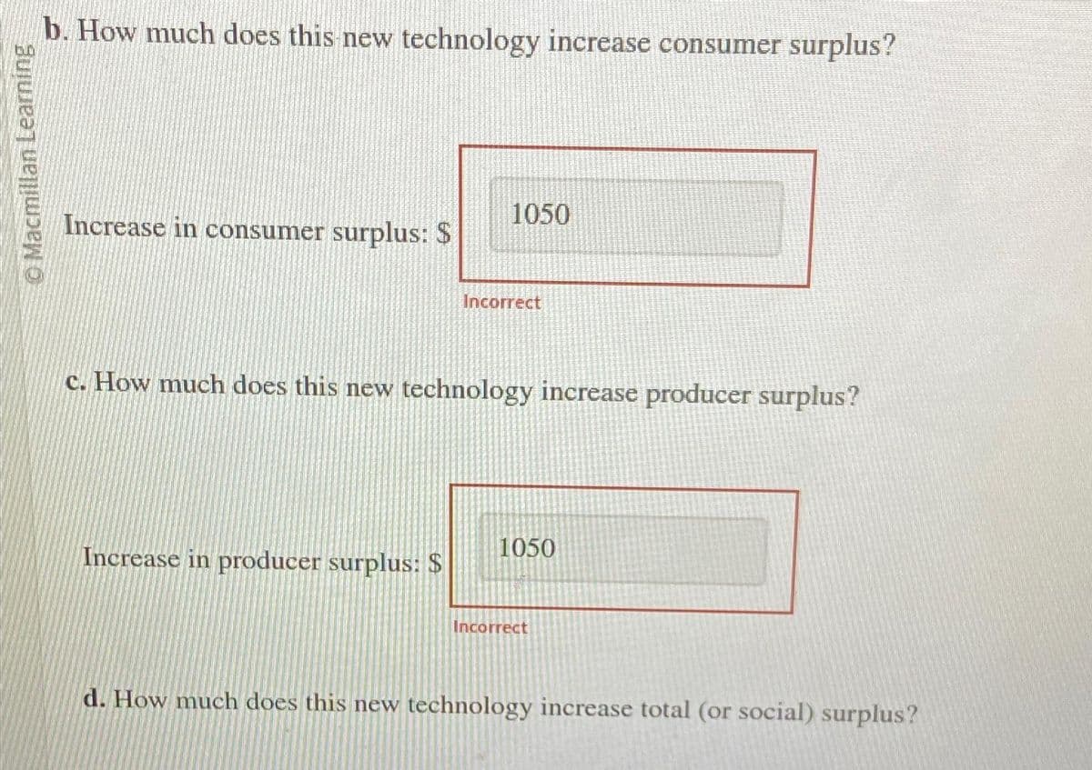 © Macmillan Learning
b. How much does this new technology increase consumer surplus?
Increase in consumer surplus: $
1050
Increase in producer surplus: $
Incorrect
c. How much does this new technology increase producer surplus?
1050
Incorrect
d. How much does this new technology increase total (or social) surplus?