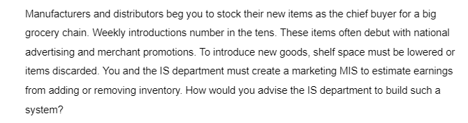 Manufacturers and distributors beg you to stock their new items as the chief buyer for a big
grocery chain. Weekly introductions number in the tens. These items often debut with national
advertising and merchant promotions. To introduce new goods, shelf space must be lowered or
items discarded. You and the IS department must create a marketing MIS to estimate earnings
from adding or removing inventory. How would you advise the IS department to build such a
system?
