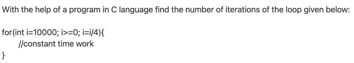 With the help of a program in C language find the number of iterations of the loop given below:
for (int i=10000; i>=0; i=i/4){
|/constant time work
}
