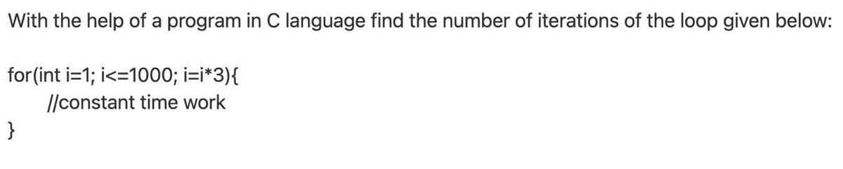 With the help of a program in C language find the number of iterations of the loop given below:
for (int i=1; i<=1000; i=i*3){
/constant time work
}
