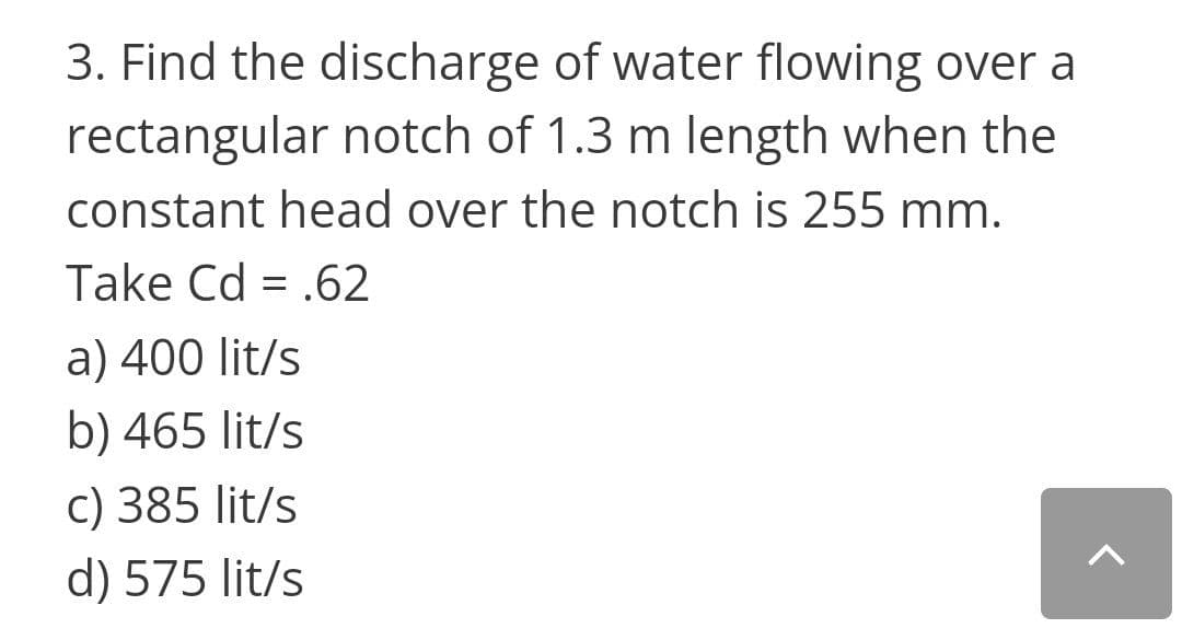 3. Find the discharge of water flowing over a
rectangular notch of 1.3 m length when the
constant head over the notch is 255 mm.
Take Cd = .62
a) 400 lit/s
b) 465 lit/s
c) 385 lit/s
d) 575 lit/s
