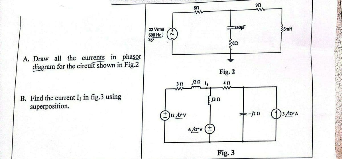 A. Draw all the currents in phasor
diagram for the circuit shown in Fig.2
B. Find the current I, in fig.3 using
superposition.
32 Vrms
600 Hz
45°
~
30
+12/b•v
50
www
j2 0 1,
6/0°V
- j3 0
250μF
28.0
Fig. 2
402
ww
Fig. 3
9Q
ww
-j2n
5mH
3/10° A