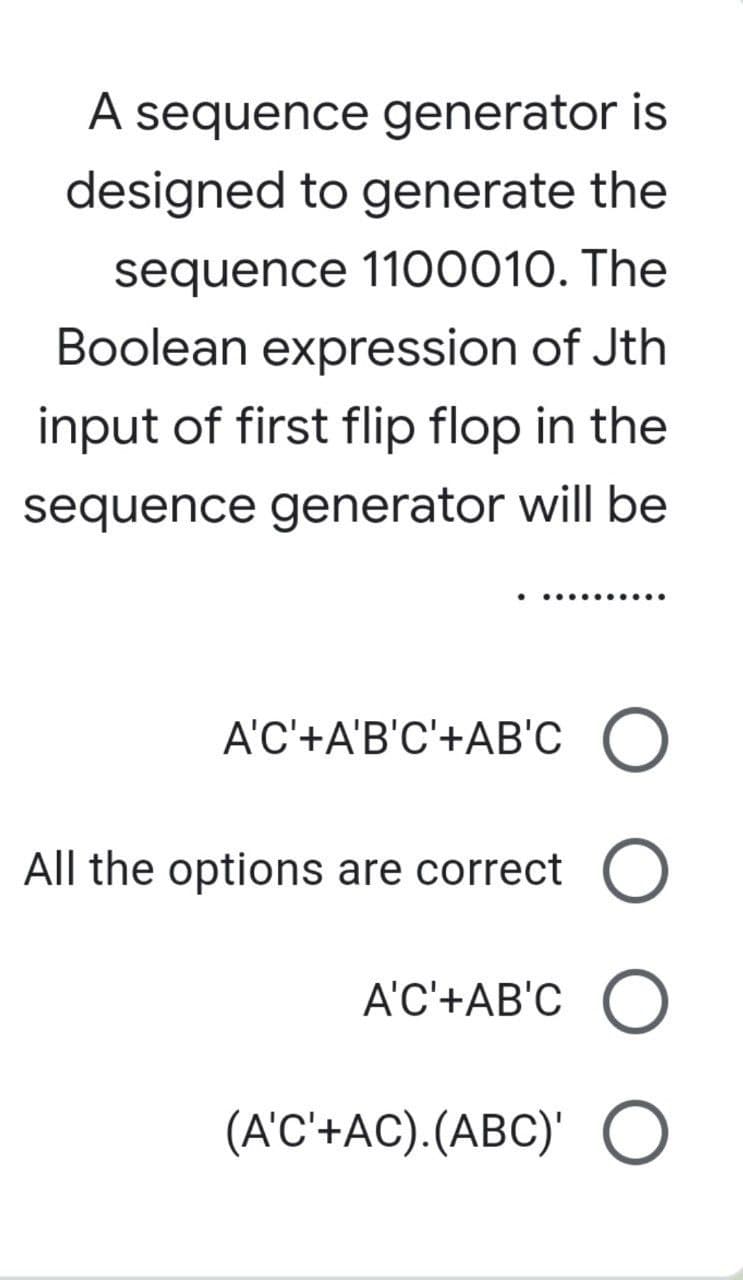 A sequence generator is
designed to generate the
sequence 1100010. The
Boolean expression of Jth
input of first flip flop in the
sequence generator will be
..........
A'C'+A'B'C'+AB'C O
All the options are correct O
A'C'+AB'CO
(A'C'+AC).(ABC)' O