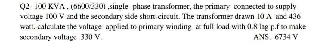 Q2-100 KVA, (6600/330) ,single-phase transformer, the primary connected to supply
voltage 100 V and the secondary side short-circuit. The transformer drawn 10 A and 436
watt. calculate the voltage applied to primary winding at full load with 0.8 lag p.f to make
secondary voltage 330 V.
ANS. 6734 V