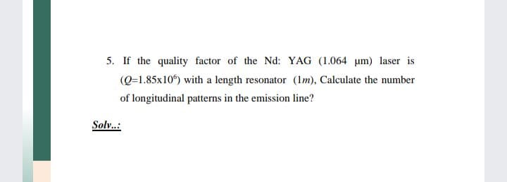 5. If the quality factor of the Nd: YAG (1.064 um) laser is
(Q=1.85x10) with a length resonator (Im), Calculate the number
of longitudinal patterns in the emission line?
Solv..:
