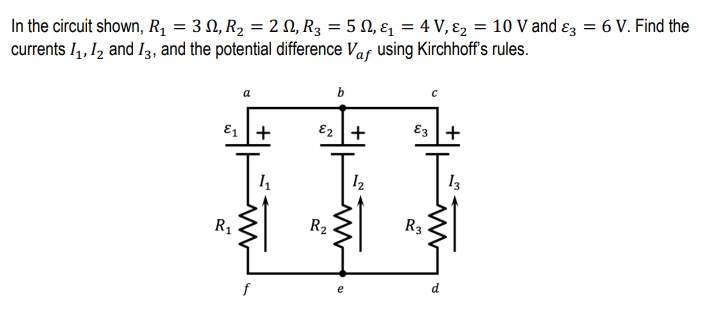 In the circuit shown, R1 = 3 N, R2 = 2 N, R3 = 5 N, ɛ = 4 V, ɛ2 = 10 V and ɛ3 = 6 V. Find the
currents I4, 12 and I3, and the potential difference Vaf using Kirchhoff's rules.
b
a
E1 +
E2 +
E3 +
I2
13
R1
R2
R3
f
