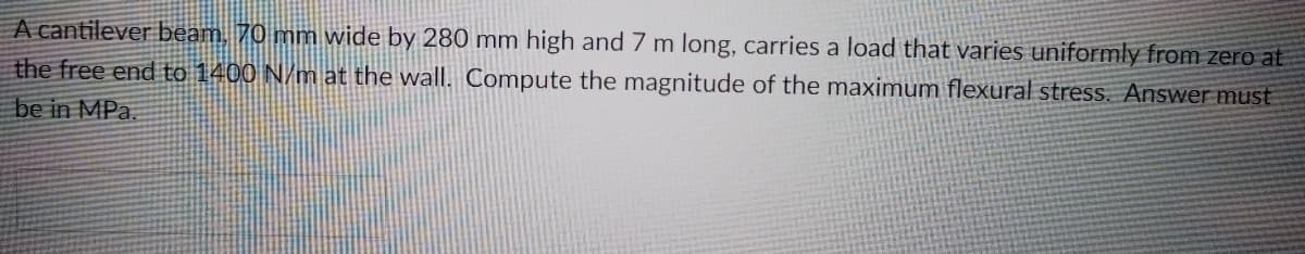 A cantilever beam, 70 mm wide by 280 mm high and 7 m long, carries a load that varies uniformly from zero at
the free end to 1400 N/m at the wall. Compute the magnitude of the maximum flexural stress. Answer must
be in MPa.
