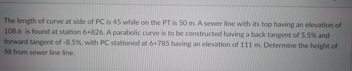 The length of curve at side of PC is 45 while on the PT is 50 m. A sewer line with its top having an elevation of
108.6 is found at station 6+826. A parabolic curve is to be constructed having a back tangent of 5.5% and
forward tangent of -8.5%, with PC stationed at 6+785 having an elevation of 111 m. Determine the height of
fill from sewer line line.
