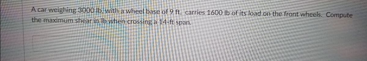 A car weighing 3000 lb. with a wheel base of 9 ft, carries 1600 lb of its load on the front wheels. Compute
the maximum shear in Ib when crossing a 14-ft span.
