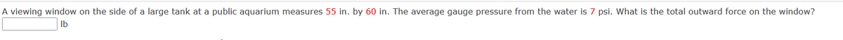 A viewing window on the side of a large tank at a public aquarium measures 55 in. by 60 in. The average gauge pressure from the water is 7 psi. What is the total outward force on the window?
Ib
