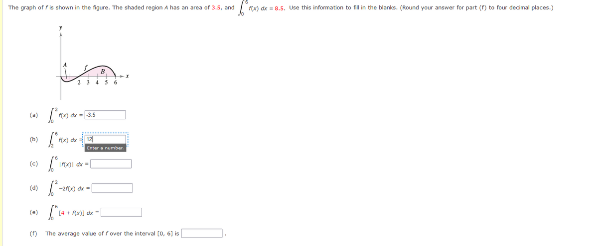 The graph of f is shown in the figure. The shaded region A has an area of 3.5, and
flx) dx = 8,5. Use this information to fill in the blanks. (Round your answer for part (f) to four decimal places.)
B
2 3 4
5
(a)
f(x) dx = -3.5
(b)
f(x) dx 키| 12
Enter a number.
(c)
|f({x)| dx =|
(d)
-2f(x) dx =
(e)
[4 + f(x)] dx =
(f)
The average value of f over the interval [0, 6] is
