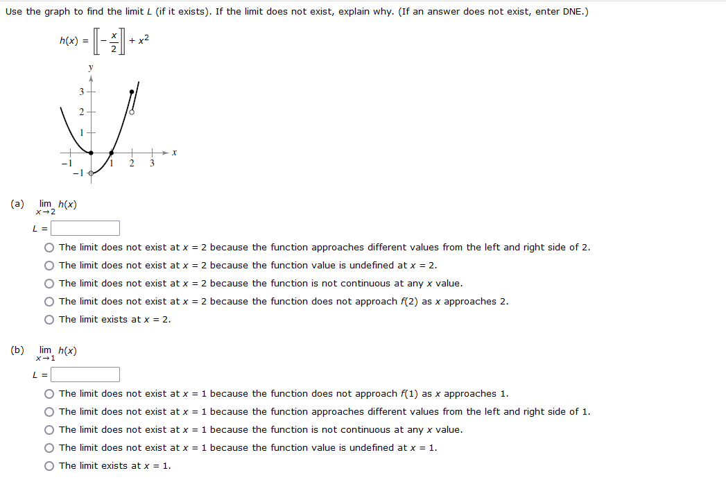 Use the graph to find the limit L (if it exists). If the limit does not exist, explain why. (If an answer does not exist, enter DNE.)
h(x) =
+ x2
3
2
1
(a) lim h(x)
X-2
O The limit does not exist at x = 2 because the function approaches different values from the left and right side of 2.
O The limit does not exist at x = 2 because the function value is undefined at x = 2.
O The limit does not exist at x = 2 because the function is not continuous at any x value.
O The limit does not exist at x = 2 because the function does not approach f(2) as x approaches 2.
O The limit exists at x = 2.
(b)
lim h(x)
x-1
L
O The limit does not exist at x = 1 because the function does not approach f(1) as x approaches 1.
O The limit does not exist at x = 1 because the function approaches different values from the left and right side of 1.
O The limit does not exist at x = 1 because the function is not continuous at any x value.
O The limit does not exist at x = 1 because the function value is undefined at x = 1.
O The limit exists at x = 1.
