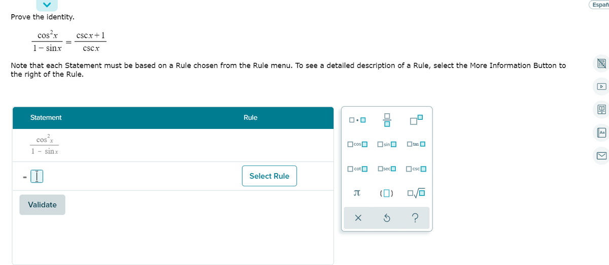 ## Prove the Identity

\[ \frac{\cos^2 x}{1 - \sin x} = \frac{\csc x + 1}{\csc x} \]

Note that each Statement must be based on a Rule chosen from the Rule menu. To see a detailed description of a Rule, select the More Information Button to the right of the Rule.

### Step-by-Step Solution

1. **Statement**

\[ \frac{\cos^2 x}{1 - \sin x} \]

**Rule**: [Select Rule]

\[ = \]

[Input Box]

2. **Validate Button**

*Click on the "Validate" button to check if the proven step is correct.*

### Rule Selection Menu
A visual menu is displayed showing various mathematical symbols and functions that can be selected to help prove the identity. Available symbols and functions include:

- \[ \Box, \Box^2, \Box^3 \]
- \[ \Box, \Box, \sqrt{\Box} \]
- \[ \cos, \sin, \tan \]
- \[ \cot, \sec, \csc \]
- \[ \pi \]
- \[ (\Box) \]
- \[ \frac{\Box}{\Box} \]
- and more.

Use these symbols and functions to select the appropriate rule for each transformation step. For more information about each rule, click the “?” button.