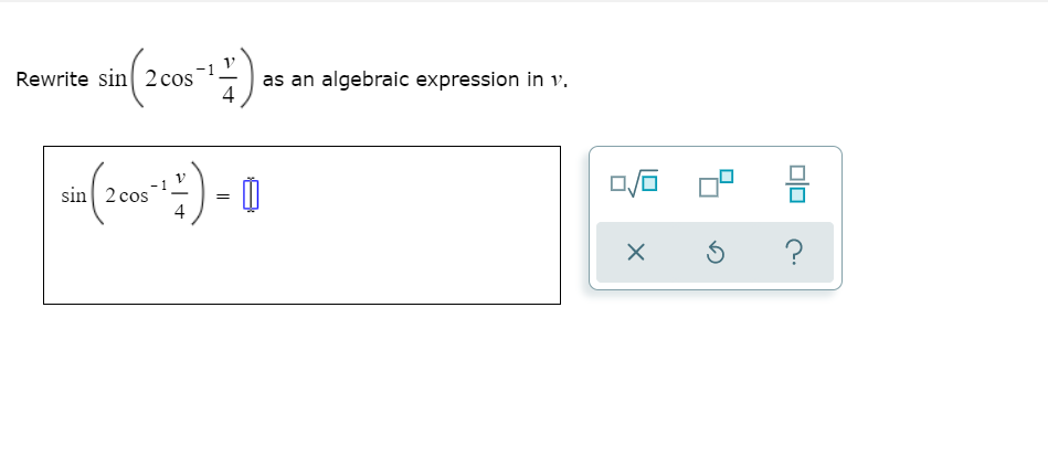 **Rewrite the Expression**

**Topic**: Algebra and Trigonometry

**Objective**: Learn to rewrite \(\sin \left( 2 \cos^{-1} \frac{v}{4} \right)\) as an algebraic expression in \(v\).

### Problem Statement

Rewrite the following expression in terms of \(v\):

\[ \sin \left( 2 \cos^{-1} \frac{v}{4} \right) \]

### Transformation Steps

1. **Given Expression:**
   \[ \sin \left( 2 \cos^{-1} \frac{v}{4} \right) = \sin \left( 2 \theta \right) \]
   where \(\theta = \cos^{-1} \frac{v}{4}\).

2. **Use the Double-Angle Formula for Sine:**
   \[ \sin (2 \theta) = 2 \sin \theta \cos \theta \]

3. **Identify \( \sin \theta \) and \( \cos \theta \):**
   - By definition of \( \theta \),
     \[ \cos \theta = \frac{v}{4} \]

   - Use the Pythagorean identity:
     \[ \sin^2 \theta + \cos^2 \theta = 1 \]
     \[ \sin^2 \theta + \left( \frac{v}{4} \right)^2 = 1 \]
     \[ \sin^2 \theta + \frac{v^2}{16} = 1 \]
     \[ \sin^2 \theta = 1 - \frac{v^2}{16} \]
     \[ \sin \theta = \sqrt{1 - \frac{v^2}{16}} \]

4. **Combine the Results:**
   \[ \sin \left( 2 \cos^{-1} \frac{v}{4} \right) = 2 \left( \sqrt{1 - \frac{v^2}{16}} \right) \left( \frac{v}{4} \right) \]
   \[ = 2 \left( \frac{v}{4} \sqrt{1 - \frac{v^2}{16}} \right) \]
   \[ = \frac{v}{2}