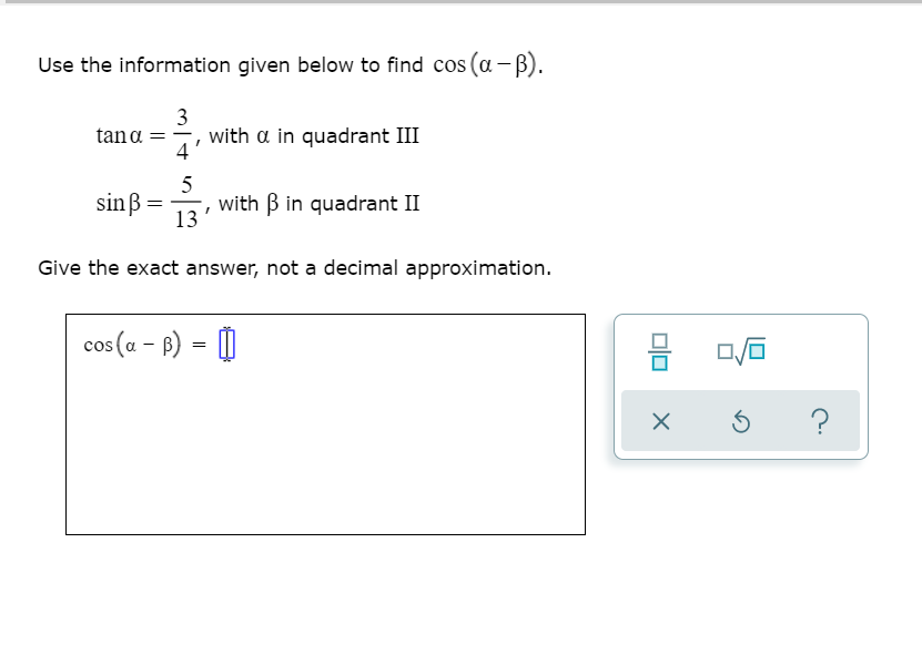 Use the information given below to find cos (a-B).
3
with a in quadrant III
4
tana =
5
sinß
', with B in quadrant II
13
Give the exact answer, not a decimal approximation.
cos (a – B) = |
믐
