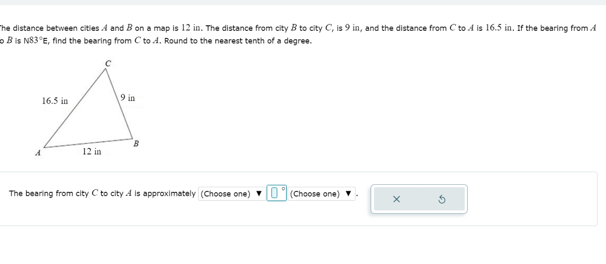 he distance between cities A and B on a map is 12 in. The distance from city B to city C, is 9 in, and the distance from C to A is 16.5 in. If the bearing from A
o B is N83°E, find the bearing from C to A. Round to the nearest tenth of a degree.
C
9 in
16.5 in
B
A
12 in
The bearing from city C to city A is approximately (Choose one) vU
(Choose one) ▼
