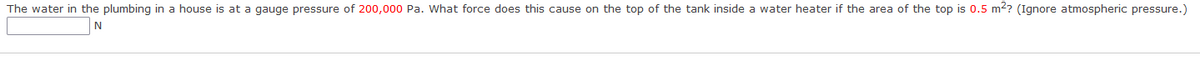 The water in the plumbing in a house is at a gauge pressure of 200,000 Pa. What force does this cause on the top of the tank inside a water heater if the area of the top is 0.5 m2? (Ignore atmospheric pressure.)
