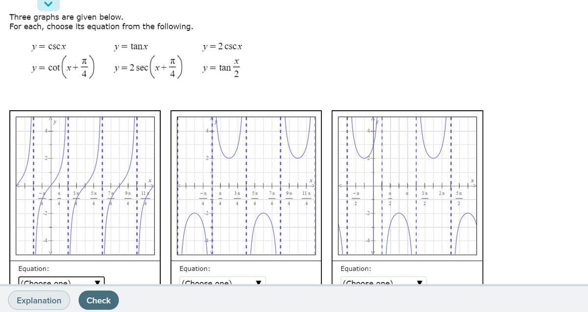 Three graphs are given below.
For each, choose its equation from the following.
y= csc.x
y = tanx
y=2 cscx
y= cot x+
4
у%3D2 sec| х+-
4
y = tan
11 .
2n 5n
4
4
-2
-2-
-4
Equation:
Equation:
Equation:
Icchoose onel
(Chonse one)
(Choose one)
Explanation
Check
