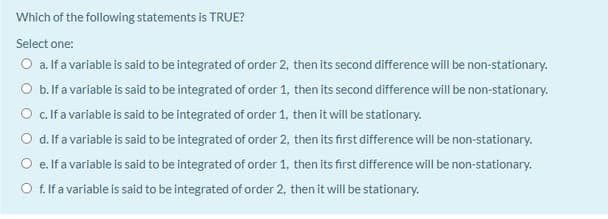 Which of the following statements is TRUE?
Select one:
O a. If a variable is said to be integrated of order 2, then its second difference will be non-stationary.
O b.lf a variable is said to be integrated of order 1, then its second difference will be non-stationary.
O c.lfa variable is said to be integrated of order 1, then it will be stationary.
O d. Ifa variable is said to be integrated of order 2, then its first difference will be non-stationary.
O e. If a variable is said to be integrated of order 1, then its first difference will be non-stationary.
O f.ifa variable is said to be integrated of order 2, then it will be stationary.
