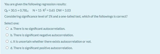 You are given the following regression results:
Qt = 30.5 + 0.78L: N= 15 R2 = 0.65 DW = 3.03
Considering significance level of 1% and a one-tailed test, which of the followings is correct?
Select one:
O a. There is no significant autocorrelation.
O b. There is significant negative autocorrelation.
O c.Itis uncertain whether there exists autocorrelation or not.
O d. There is significant positive autocorrelation.
