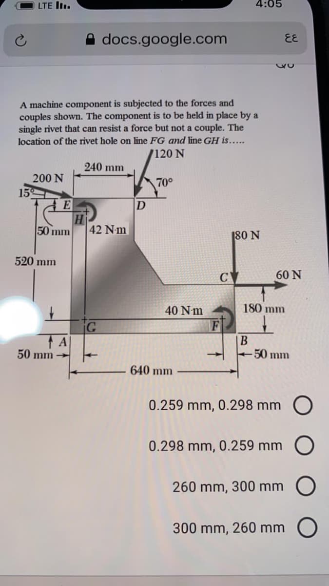 LTE I.
4:05
docs.google.com
EE
A machine component is subjected to the forces and
couples shown. The component is to be held in place by a
single rivet that can resist a force but not a couple. The
location of the rivet hole on line FG and line GH is.....
/120 N
240 mm
200 N
70°
15
E
D
50 mm
42 Nm
180 N
520 mm
60 N
40 Nm
180 mm
F
|B
50 mm
50 mm -
640 mm
0.259 mm, 0.298 mm O
0.298 mm, 0.259 mm O
260 mm, 300 mm
300 mm, 260 mm O
