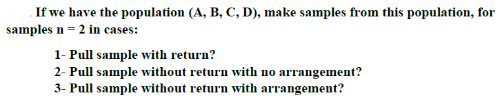 If we have the population (A, B, C, D), make samples from this population, for
samples n= 2 in cases:
1- Pull sample with return?
2- Pull sample without return with no arrangement?
3- Pull sample without return with arrangement?
