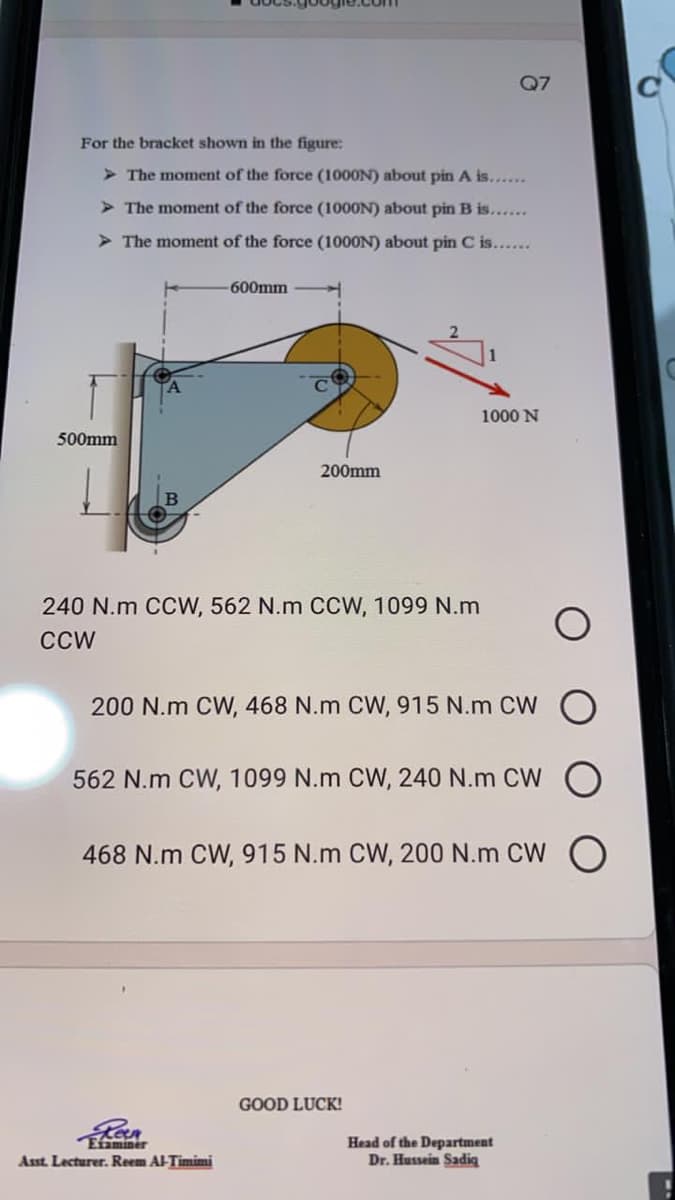 Q7
For the bracket shown in the figure:
> The moment of the force (1000N) about pin A is......
> The moment of the force (1000N) about pin B is......
The moment of the force (1000N) about pin C is.
600mm
1000 N
500mm
200mm
240 N.m CCW, 562 N.m CCW, 1099 N.m
CCW
200 N.m CW, 468 N.m CW, 915 N.m CW
562 N.m CW, 1099 N.m CW, 240 N.m CW
468 N.m CW, 915 N.m CW, 200 N.m CW O
GOOD LUCK!
Eiminer
Asst. Lecturer. Reem Al-Timimi
Head of the Department
Dr. Hussein Sadig
