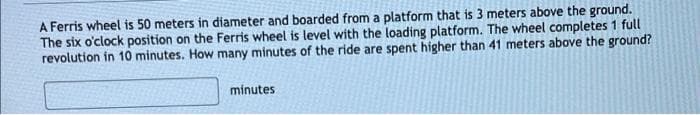 A Ferris wheel is 50 meters in diameter and boarded from a platform that is 3 meters above the ground.
The six o'clock position on the Ferris wheel is level with the loading platform. The wheel completes 1 full
revolution in 10 minutes. How many minutes of the ride are spent higher than 41 meters above the ground?
minutes
