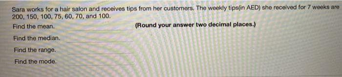 Sara works for a hair salon and receives tips from her customers. The weekly tips(in AED) she received for 7 weeks are
200, 150, 100, 75, 60, 70, and 100.
Find the mean.
(Round your answer two decimal places.)
Find the median.
Find the range.
Find the mode.
