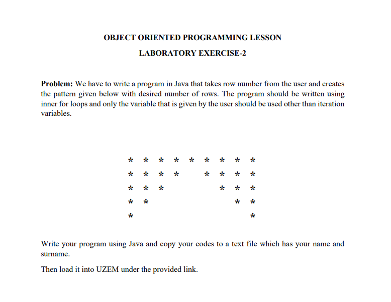 OBJECT ORIENTED PROGRAMMING LESSON
LABORATORY EXERCISE-2
Problem: We have to write a program in Java that takes row number from the user and creates
the pattern given below with desired number of rows. The program should be written using
inner for loops and only the variable that is given by the user should be used other than iteration
variables.
-*
-*
-*
-*
-*
*
*
*
*
*
*
-*
-*
*
**
-*
*
*
*
**
-*
-*
-*
-*
Write your program using Java and copy your codes to a text file which has your name and
surname.
Then load it into UZEM under the provided link.