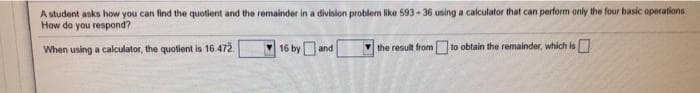 A student asks how you can find the quotient and the remainder in a division problem like 593-36 using a calculator that can perform only the four basic operations
How do you respond?
When using a calculator, the quotient is 16.472.
16 by and
V the result from to obtain the remainder, which is
