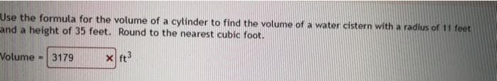 Use the formula for the volume of a cylinder to find the volume of a water cistern with a radius of 11 feet
and a height of 35 feet. Round to the nearest cubic foot.
Volume - 3179
x ft
