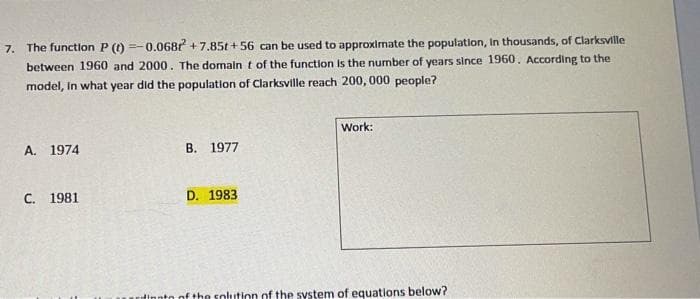 7. The function P (() =-0.068r +7.85t + 56 can be used to approximate the population, In thousands, of Clarksville
between 1960 and 2000. The domalnt of the function Is the number of years since 1960. According to the
model, In what year did the population of Clarksville reach 200, 000 people?
Work:
A. 1974
B. 1977
C. 1981
D. 1983
undinnto of the solution of the system of equations below?
