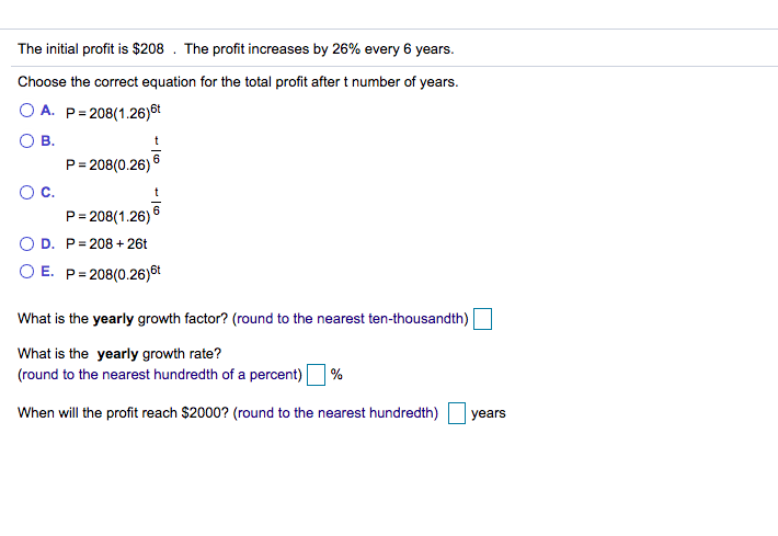 The initial profit is $208 . The profit increases by 26% every 6 years.
Choose the correct equation for the total profit after t number of years.
O A. P= 208(1.26)6t
O B.
P= 208(0.26) 6
Oc.
P= 208(1.26) 6
O D. P= 208 + 26t
O E. P= 208(0.26)6t
What is the yearly growth factor? (round to the nearest ten-thousandth)
What is the yearly growth rate?
(round to the nearest hundredth of a percent) %
When will the profit reach $2000? (round to the nearest hundredth)
years
